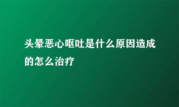 头晕恶心呕吐是什么原因造成的怎么治疗