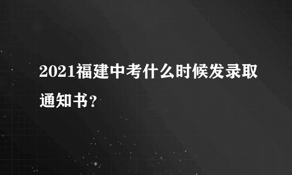 2021福建中考什么时候发录取通知书?