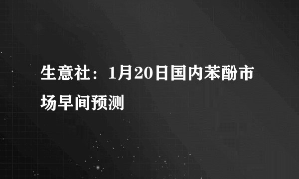 生意社:1月20日国内苯酚市场早间预测