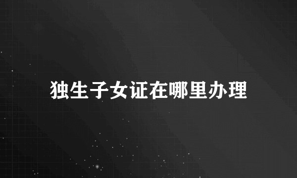 独生子女证在哪里办理