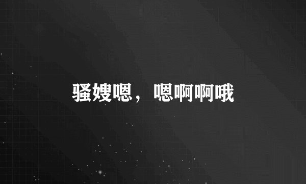骚嫂嗯,嗯啊啊哦