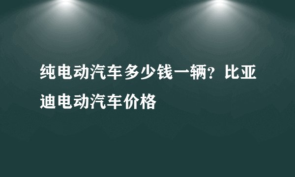 纯电动汽车多少钱一辆?比亚迪电动汽车价格