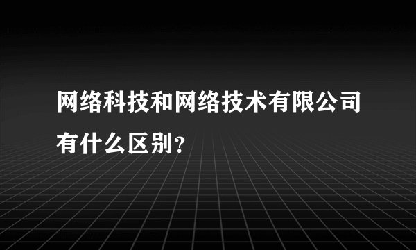 网络科技和网络技术有限公司有什么区别？