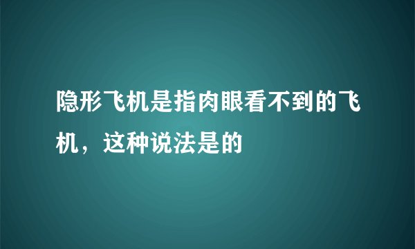 隐形飞机是指肉眼看不到的飞机，这种说法是的