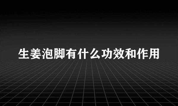 生姜泡脚有什么功效和作用