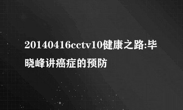 20140416cctv10健康之路:毕晓峰讲癌症的预防