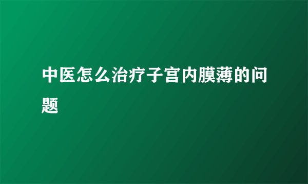 中医怎么治疗子宫内膜薄的问题