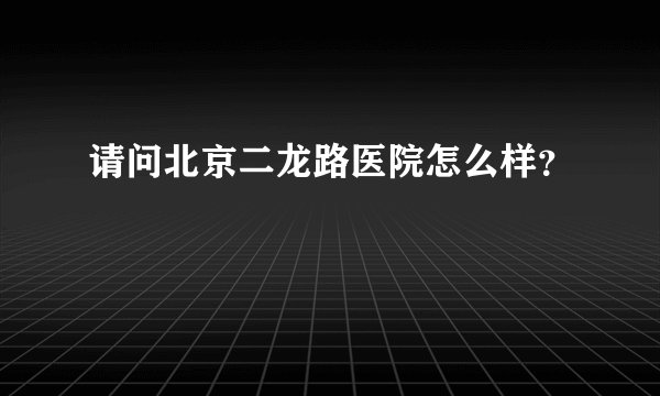 请问北京二龙路医院怎么样？