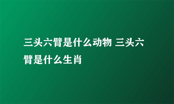 三头六臂是什么动物 三头六臂是什么生肖