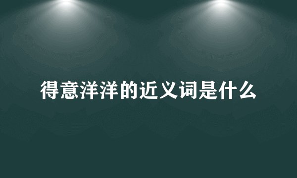 得意洋洋的近义词是什么