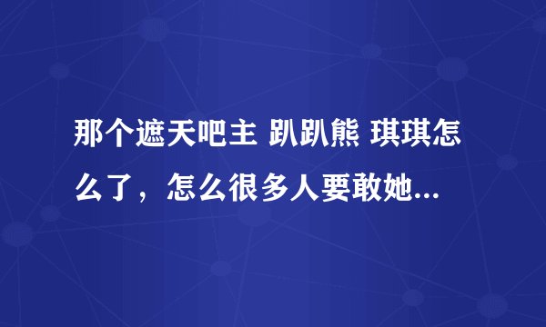 那个遮天吧主 趴趴熊 琪琪怎么了，怎么很多人要敢她出遮天吧？