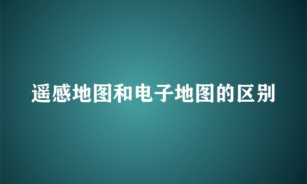 遥感地图和电子地图的区别