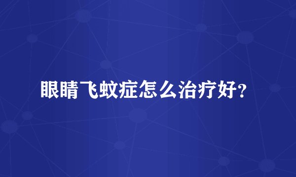 眼睛飞蚊症怎么治疗好？