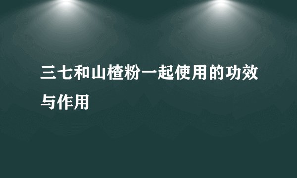 三七和山楂粉一起使用的功效与作用