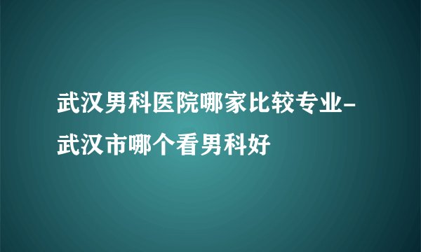 武汉男科医院哪家比较专业-武汉市哪个看男科好