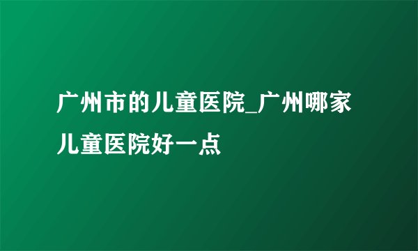 广州市的儿童医院_广州哪家儿童医院好一点