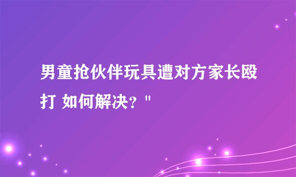 男童抢伙伴玩具遭对方家长殴打 如何解决？