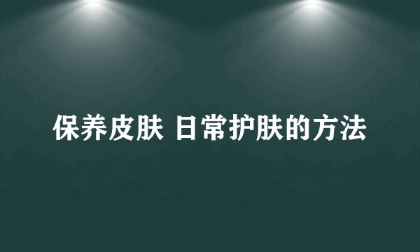 保养皮肤 日常护肤的方法