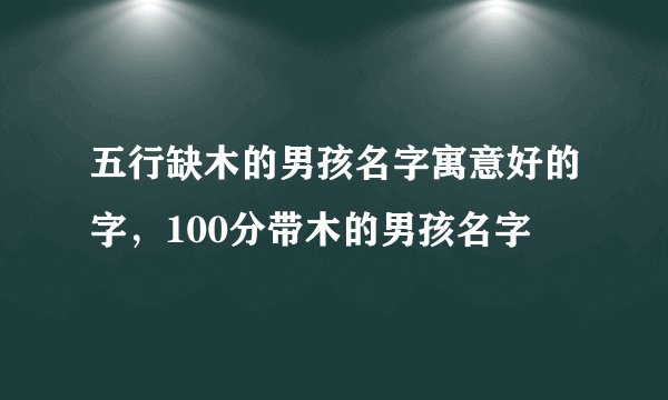 五行缺木的男孩名字寓意好的字，100分带木的男孩名字