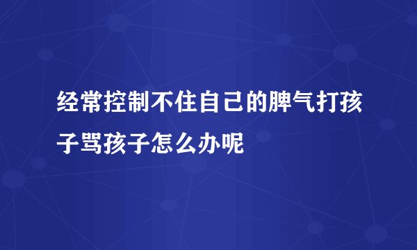 经常控制不住自己的脾气打孩子骂孩子怎么办呢