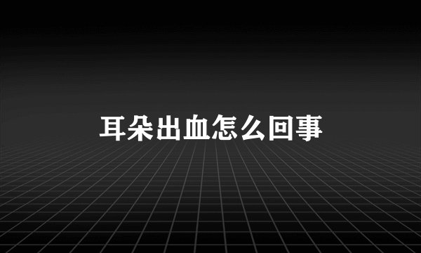 耳朵出血怎么回事