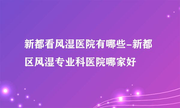 新都看风湿医院有哪些-新都区风湿专业科医院哪家好