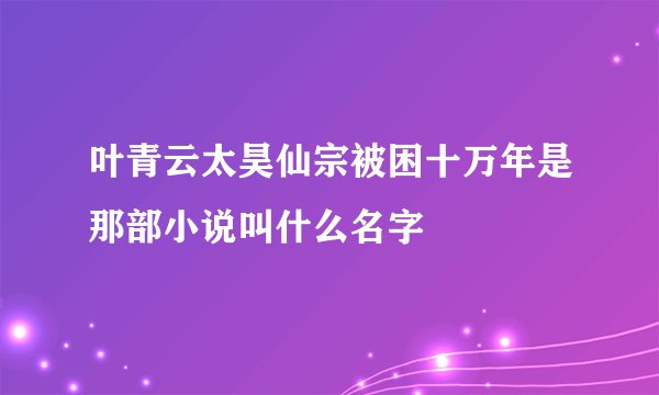 叶青云太昊仙宗被困十万年是那部小说叫什么名字