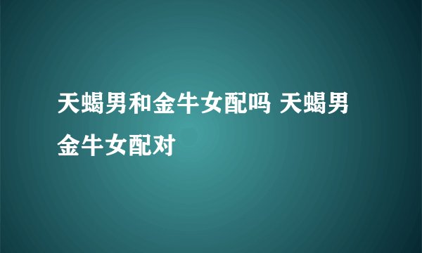 天蝎男和金牛女配吗 天蝎男金牛女配对