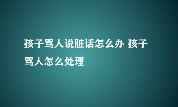 孩子骂人说脏话怎么办 孩子骂人怎么处理