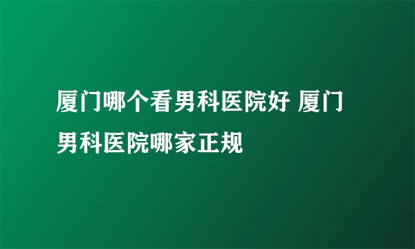 厦门哪个看男科医院好 厦门男科医院哪家正规