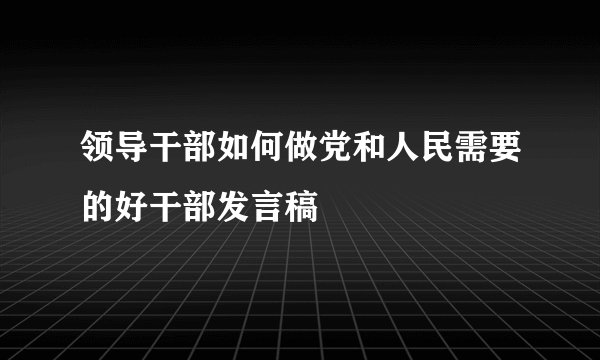 领导干部如何做党和人民需要的好干部发言稿