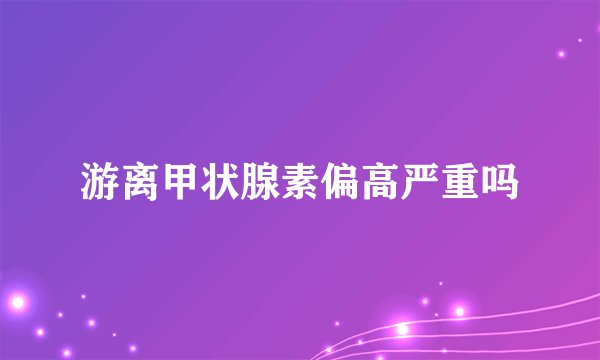 游离甲状腺素偏高严重吗