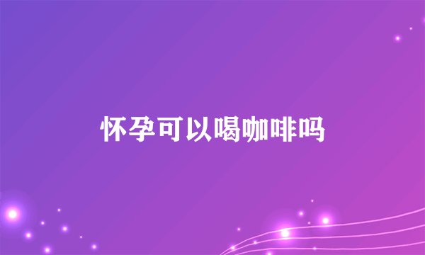 怀孕可以喝咖啡吗