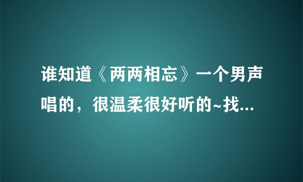 谁知道《两两相忘》一个男声唱的,很温柔很好听的~找了半天找不到 T T