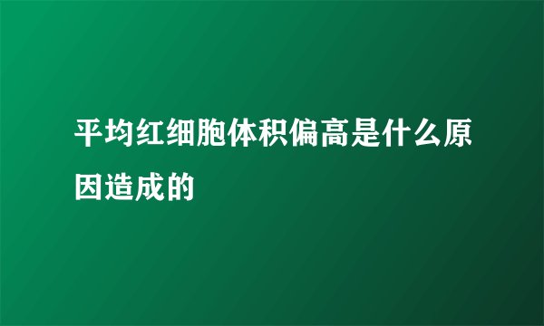 平均红细胞体积偏高是什么原因造成的