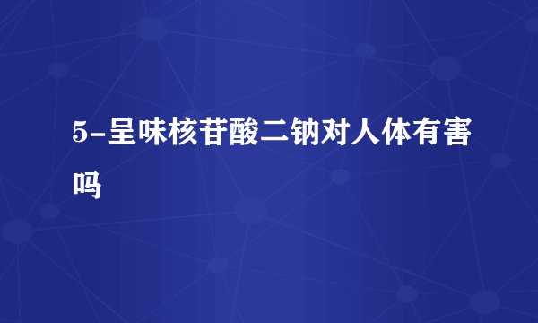 5-呈味核苷酸二钠对人体有害吗