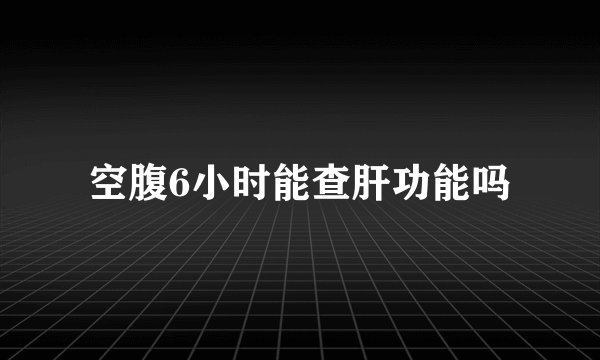 空腹6小时能查肝功能吗