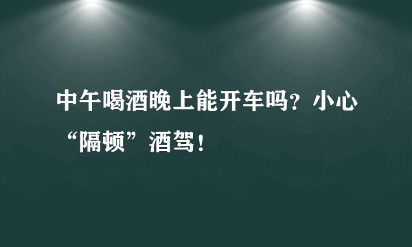 中午喝酒晚上能开车吗？小心“隔顿”酒驾！