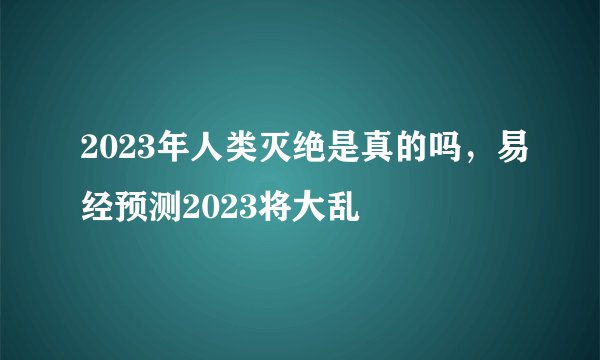 2023年人类灭绝是真的吗，易经预测2023将大乱