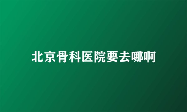 北京骨科医院要去哪啊