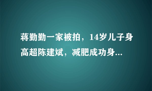 蒋勤勤一家被拍,14岁儿子身高超陈建斌,减肥成功身高“逆袭”