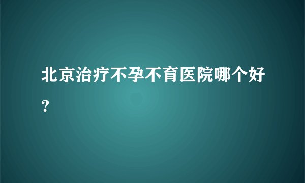 北京治疗不孕不育医院哪个好？