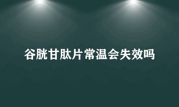 谷胱甘肽片常温会失效吗
