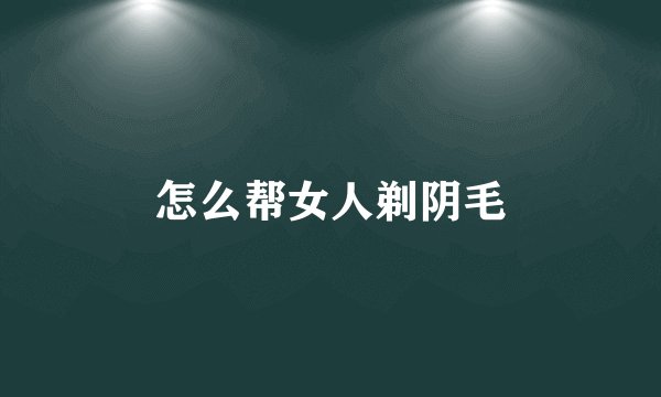 怎么帮女人剃阴毛