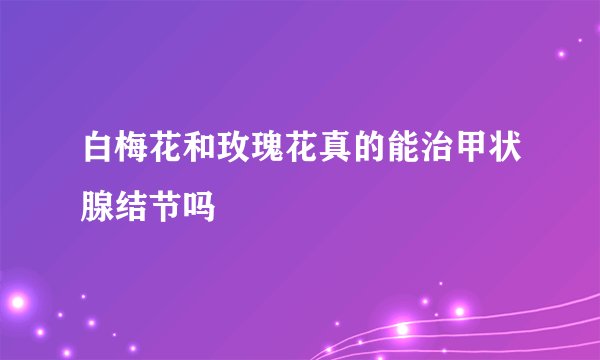 白梅花和玫瑰花真的能治甲状腺结节吗