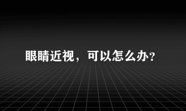 眼睛近视，可以怎么办？