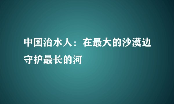 中国治水人：在最大的沙漠边守护最长的河