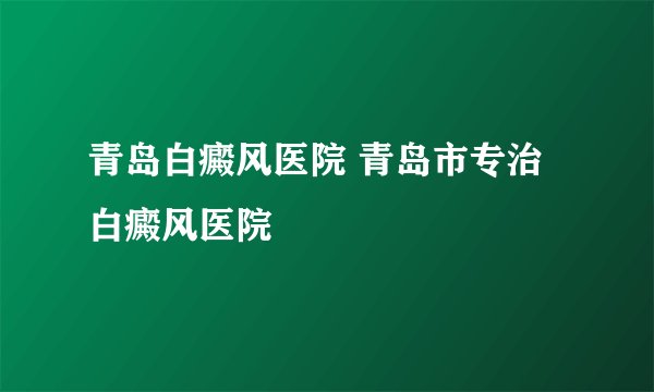 青岛白癜风医院 青岛市专治白癜风医院