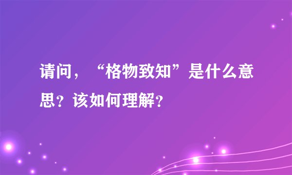 请问，“格物致知”是什么意思？该如何理解？
