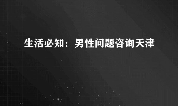 生活必知：男性问题咨询天津